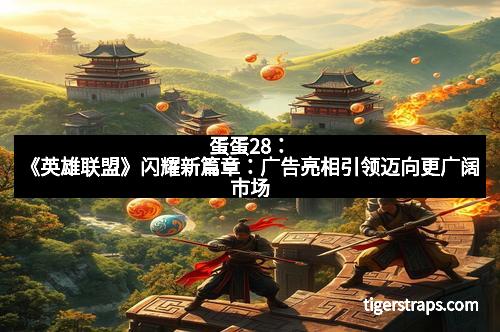 蛋蛋28：《英雄联盟》闪耀新篇章：广告亮相引领迈向更广阔市场